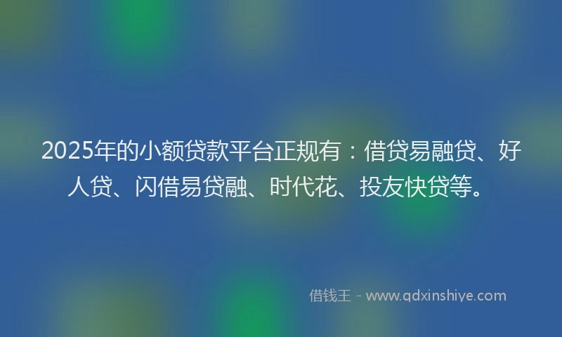 2025年的小额贷款平台正规有：借贷易融贷、好人贷、闪借易贷融、时代花、投友快贷等。