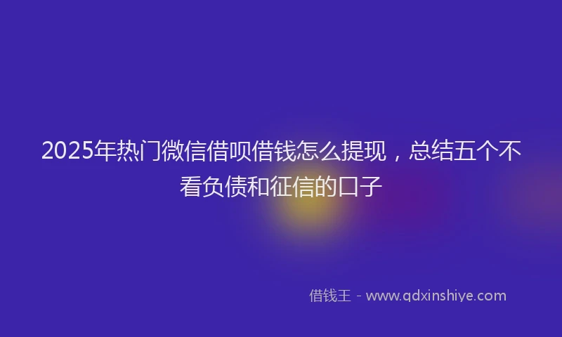 2025年热门微信借呗借钱怎么提现，总结五个不看负债和征信的口子