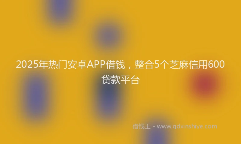 2025年热门安卓APP借钱，整合5个芝麻信用600贷款平台