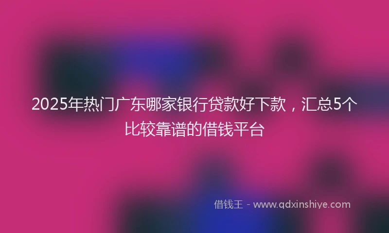 2025年热门广东哪家银行贷款好下款，汇总5个比较靠谱的借钱平台
