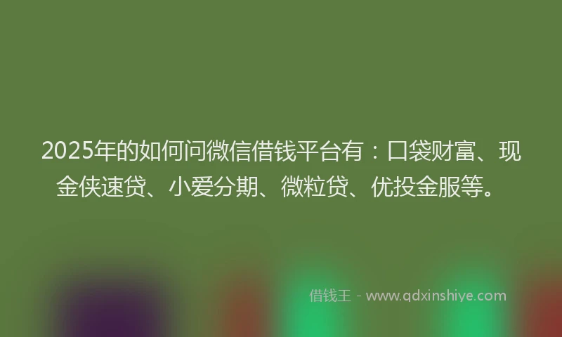 2025年的如何问微信借钱平台有：口袋财富、现金侠速贷、小爱分期、微粒贷、优投金服等。