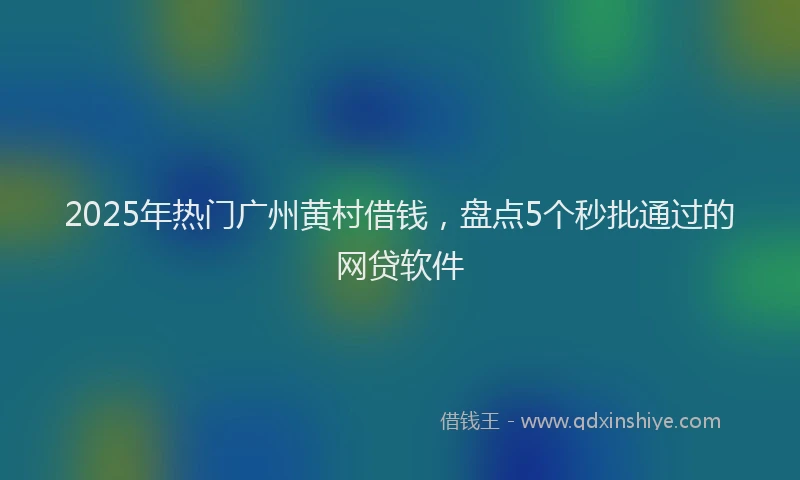 2025年热门广州黄村借钱，盘点5个秒批通过的网贷软件