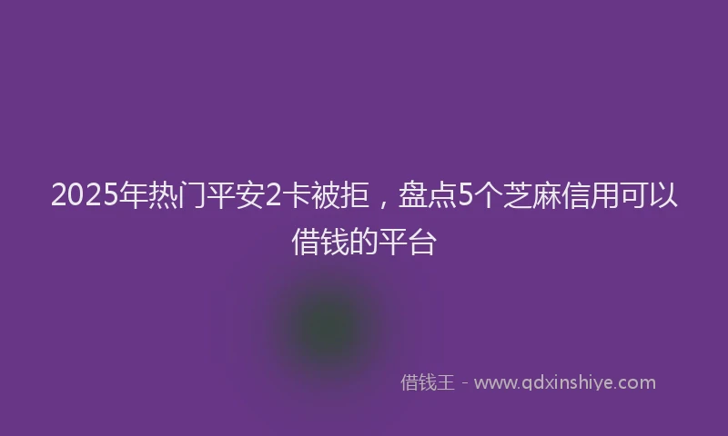2025年热门平安2卡被拒，盘点5个芝麻信用可以借钱的平台