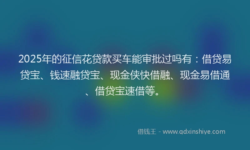2025年的征信花贷款买车能审批过吗有：借贷易贷宝、钱速融贷宝、现金侠快借融、现金易借通、借贷宝速借等。