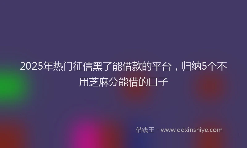 2025年热门征信黑了能借款的平台，归纳5个不用芝麻分能借的口子