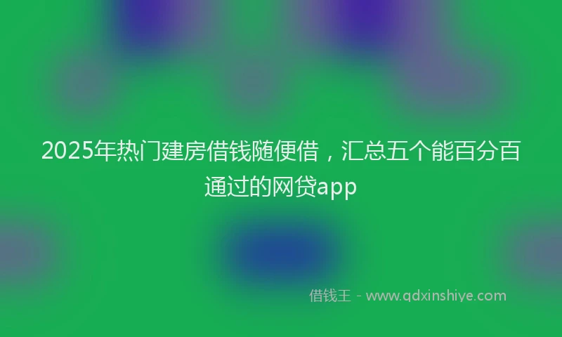 2025年热门建房借钱随便借，汇总五个能百分百通过的网贷app