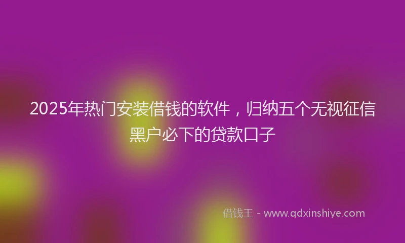 2025年热门安装借钱的软件，归纳五个无视征信黑户必下的贷款口子