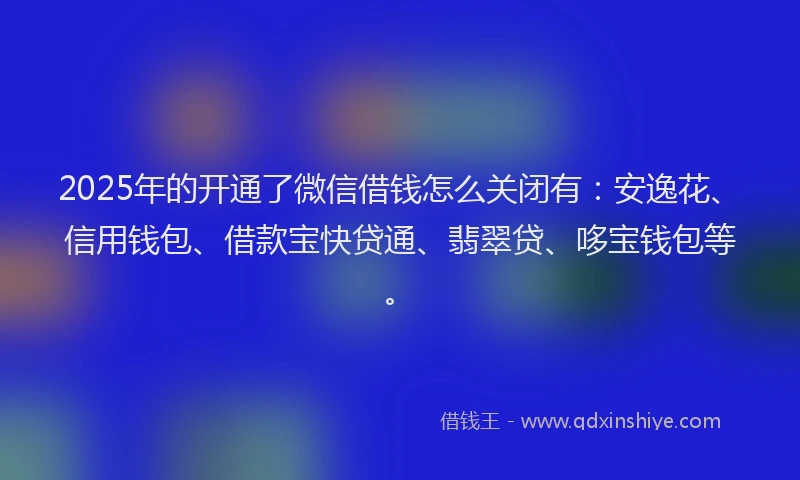 2025年的开通了微信借钱怎么关闭有：安逸花、信用钱包、借款宝快贷通、翡翠贷、哆宝钱包等。