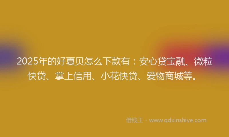 2025年的好夏贝怎么下款有：安心贷宝融、微粒快贷、掌上信用、小花快贷、爱物商城等。