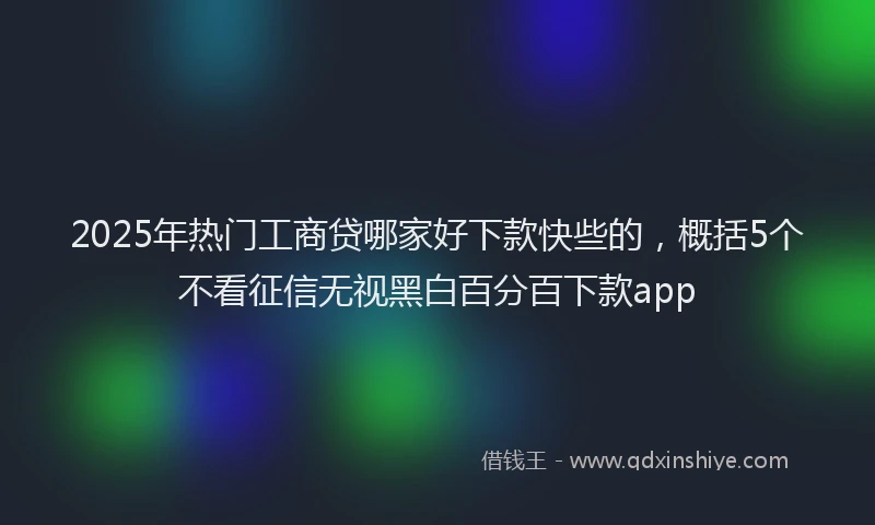 2025年热门工商贷哪家好下款快些的，概括5个不看征信无视黑白百分百下款app