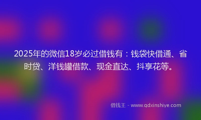 2025年的微信18岁必过借钱有：钱袋快借通、省时贷、洋钱罐借款、现金直达、抖享花等。