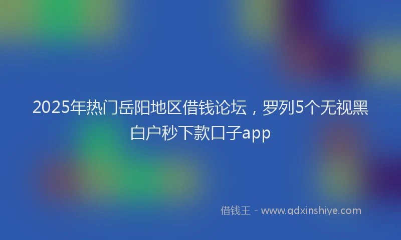 2025年热门岳阳地区借钱论坛，罗列5个无视黑白户秒下款口子app