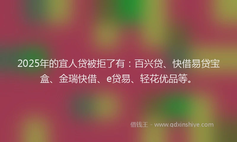 2025年的宜人贷被拒了有：百兴贷、快借易贷宝盒、金瑞快借、e贷易、轻花优品等。