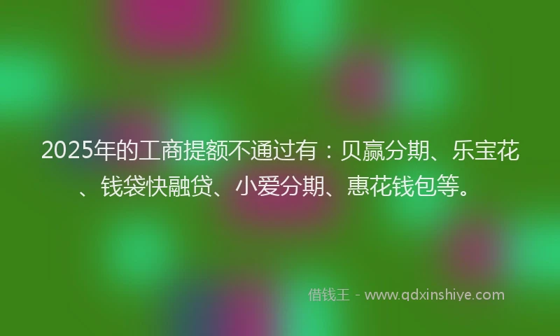 2025年的工商提额不通过有：贝赢分期、乐宝花、钱袋快融贷、小爱分期、惠花钱包等。