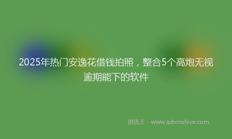 2025年热门安逸花借钱拍照，整合5个高炮无视逾期能下的软件