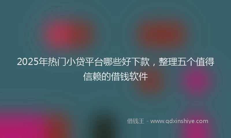 2025年热门小贷平台哪些好下款，整理五个值得信赖的借钱软件