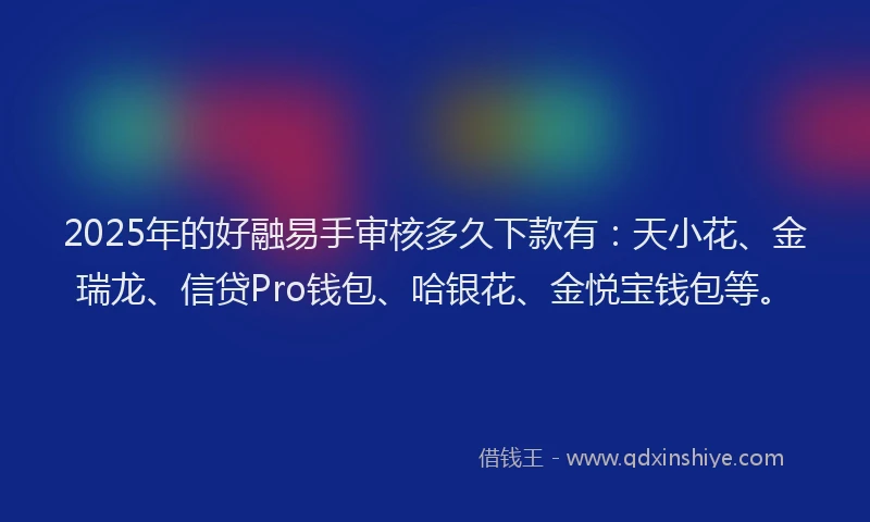 2025年的好融易手审核多久下款有：天小花、金瑞龙、信贷Pro钱包、哈银花、金悦宝钱包等。