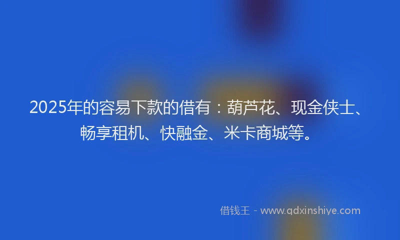 2025年的容易下款的借有：葫芦花、现金侠士、畅享租机、快融金、米卡商城等。