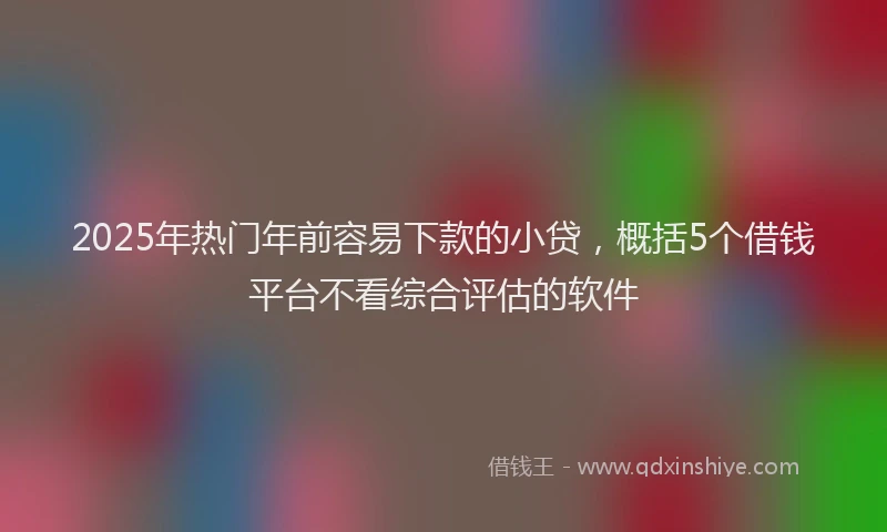 2025年热门年前容易下款的小贷，概括5个借钱平台不看综合评估的软件