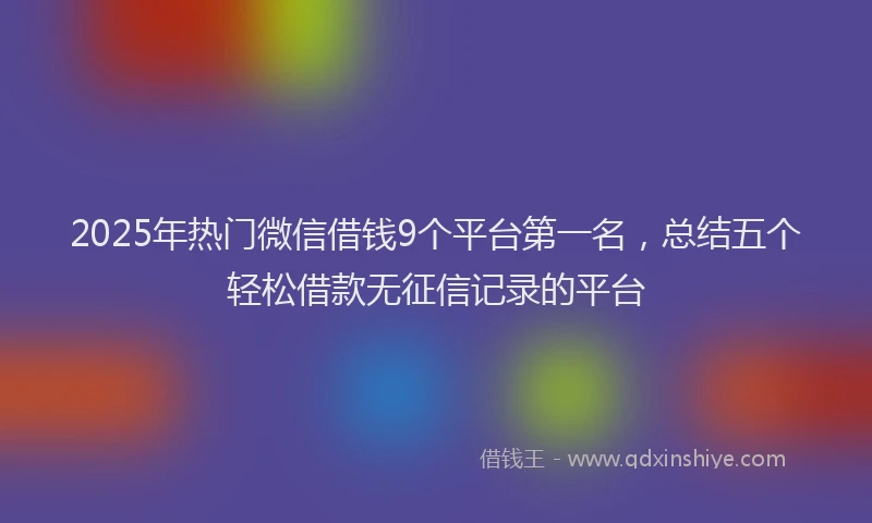 2025年热门微信借钱9个平台第一名，总结五个轻松借款无征信记录的平台