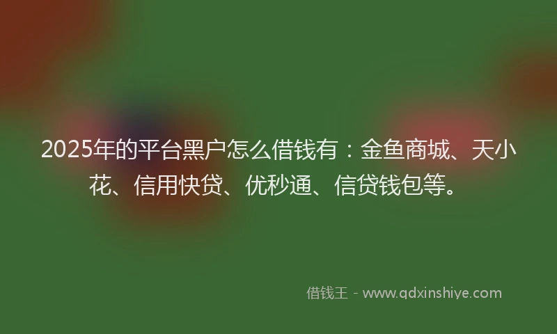 2025年的平台黑户怎么借钱有：金鱼商城、天小花、信用快贷、优秒通、信贷钱包等。