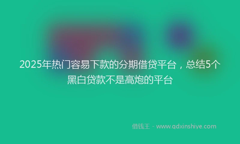 2025年热门容易下款的分期借贷平台，总结5个黑白贷款不是高炮的平台