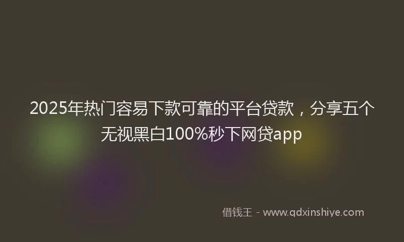 2025年热门容易下款可靠的平台贷款，分享五个无视黑白100%秒下网贷app