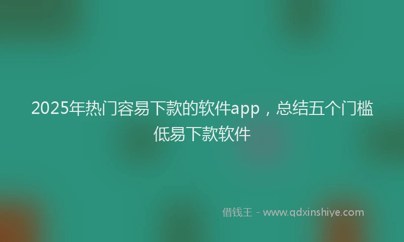 2025年热门容易下款的软件app，总结五个门槛低易下款软件