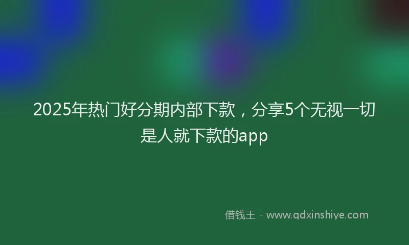 2025年热门好分期内部下款，分享5个无视一切是人就下款的app