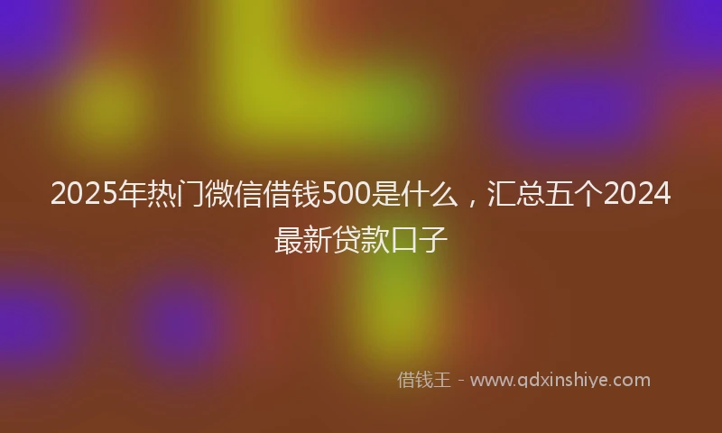2025年热门微信借钱500是什么，汇总五个2024最新贷款口子