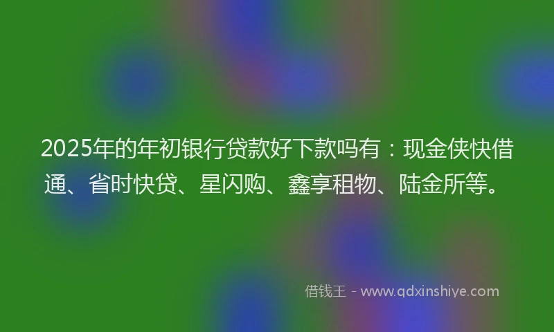 2025年的年初银行贷款好下款吗有：现金侠快借通、省时快贷、星闪购、鑫享租物、陆金所等。