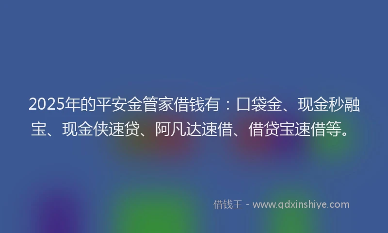 2025年的平安金管家借钱有：口袋金、现金秒融宝、现金侠速贷、阿凡达速借、借贷宝速借等。