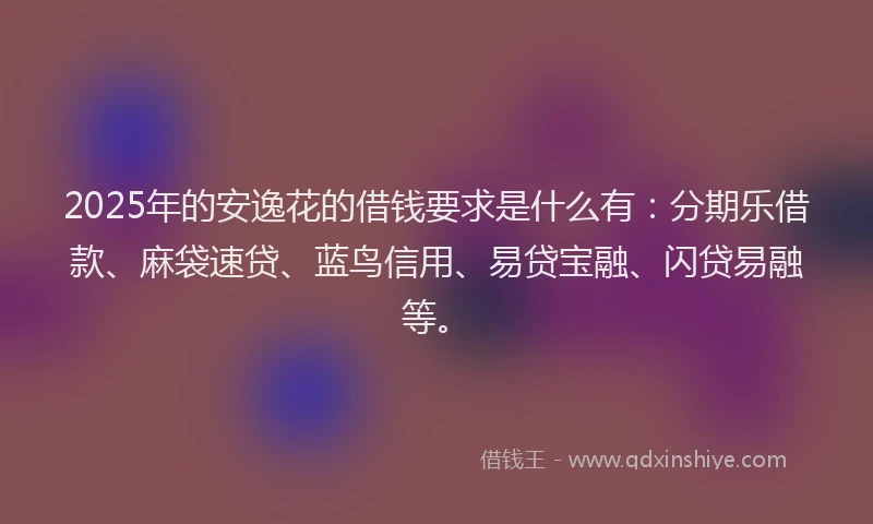 2025年的安逸花的借钱要求是什么有：分期乐借款、麻袋速贷、蓝鸟信用、易贷宝融、闪贷易融等。