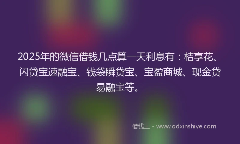 2025年的微信借钱几点算一天利息有：桔享花、闪贷宝速融宝、钱袋瞬贷宝、宝盈商城、现金贷易融宝等。