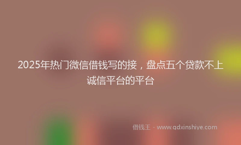 2025年热门微信借钱写的接，盘点五个贷款不上诚信平台的平台