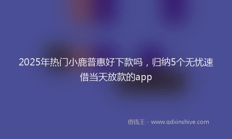 2025年热门小鹿普惠好下款吗，归纳5个无忧速借当天放款的app