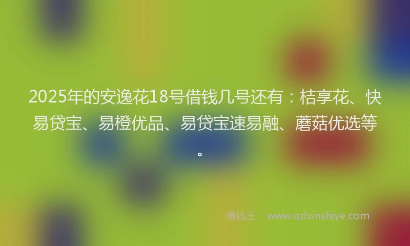 2025年的安逸花18号借钱几号还有：桔享花、快易贷宝、易橙优品、易贷宝速易融、蘑菇优选等。