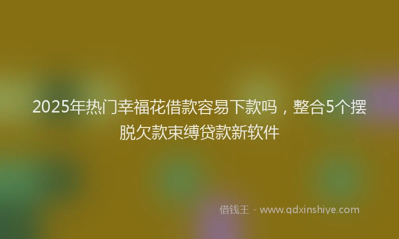 2025年热门幸福花借款容易下款吗，整合5个摆脱欠款束缚贷款新软件
