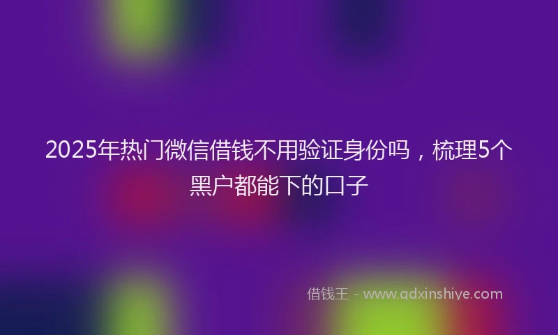 2025年热门微信借钱不用验证身份吗，梳理5个黑户都能下的口子