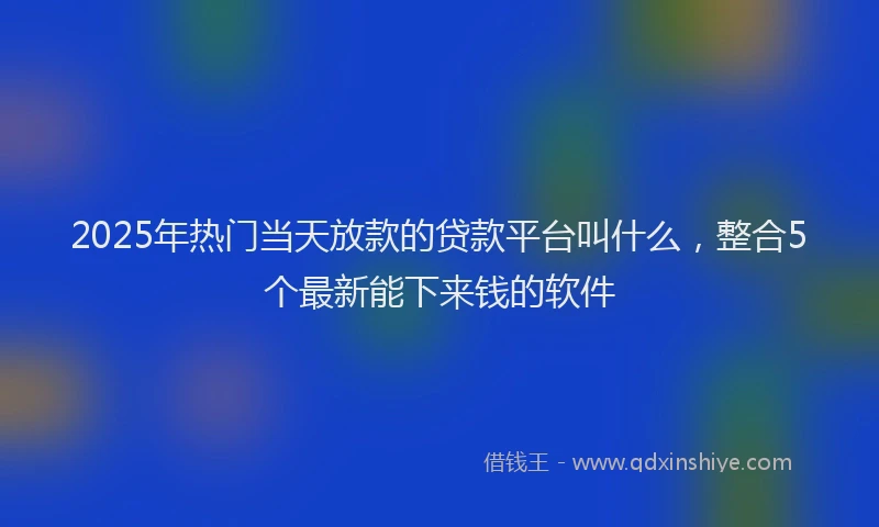 2025年热门当天放款的贷款平台叫什么，整合5个最新能下来钱的软件