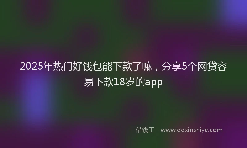 2025年热门好钱包能下款了嘛，分享5个网贷容易下款18岁的app