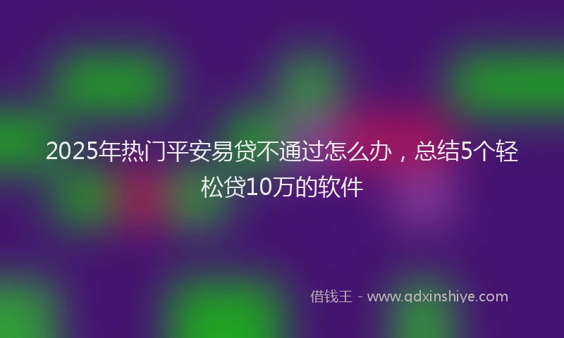 2025年热门平安易贷不通过怎么办，总结5个轻松贷10万的软件
