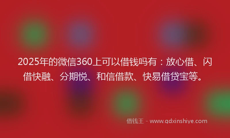 2025年的微信360上可以借钱吗有：放心借、闪借快融、分期悦、和信借款、快易借贷宝等。