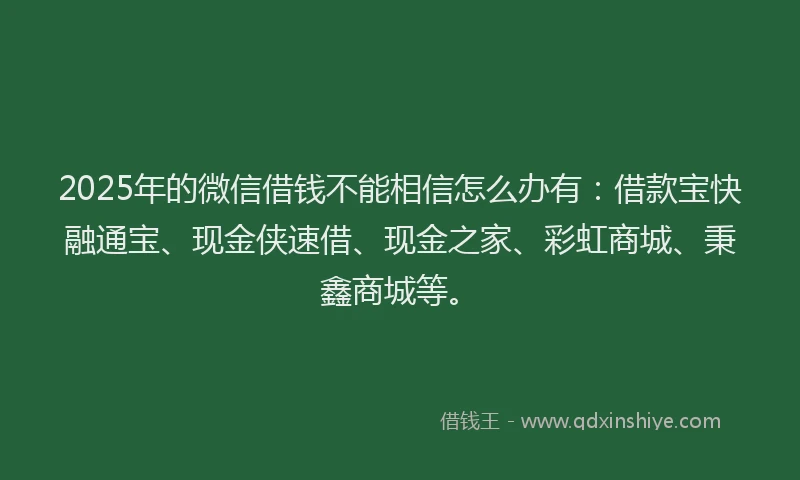 2025年的微信借钱不能相信怎么办有：借款宝快融通宝、现金侠速借、现金之家、彩虹商城、秉鑫商城等。