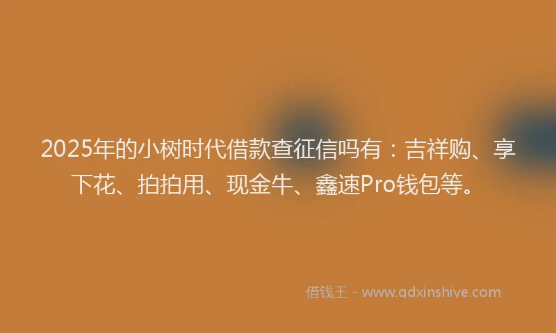 2025年的小树时代借款查征信吗有：吉祥购、享下花、拍拍用、现金牛、鑫速Pro钱包等。