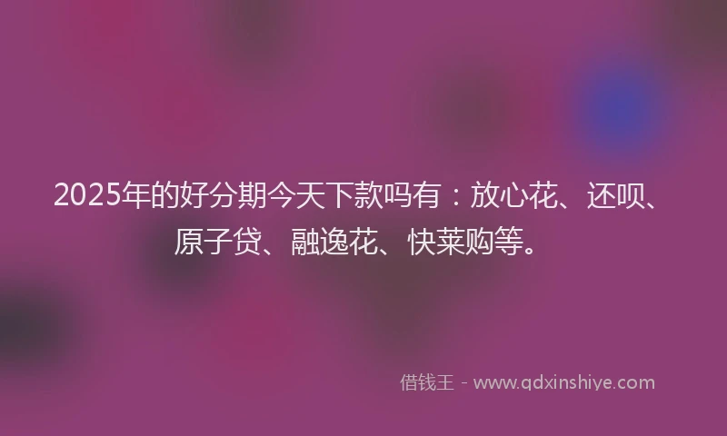 2025年的好分期今天下款吗有：放心花、还呗、原子贷、融逸花、快莱购等。