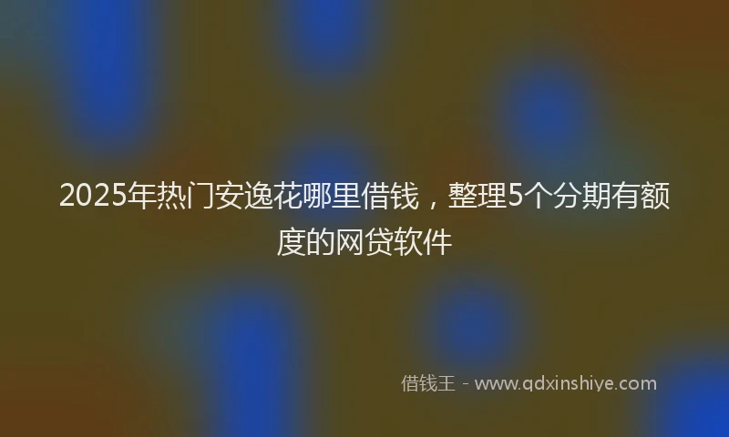 2025年热门安逸花哪里借钱，整理5个分期有额度的网贷软件