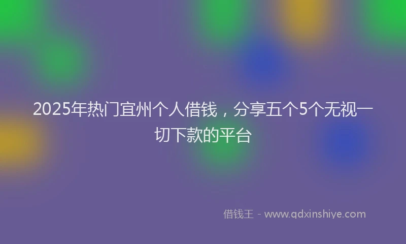 2025年热门宜州个人借钱，分享五个5个无视一切下款的平台
