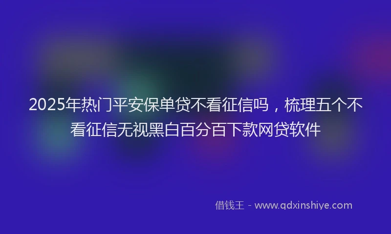 2025年热门平安保单贷不看征信吗，梳理五个不看征信无视黑白百分百下款网贷软件