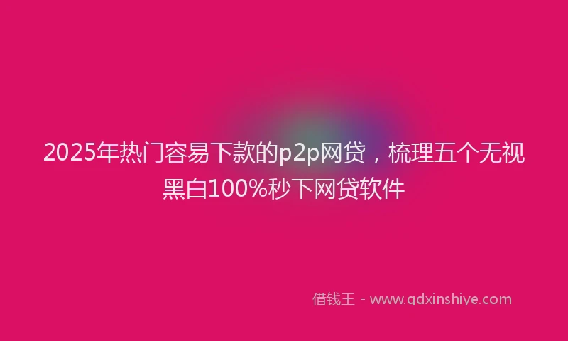 2025年热门容易下款的p2p网贷，梳理五个无视黑白100%秒下网贷软件